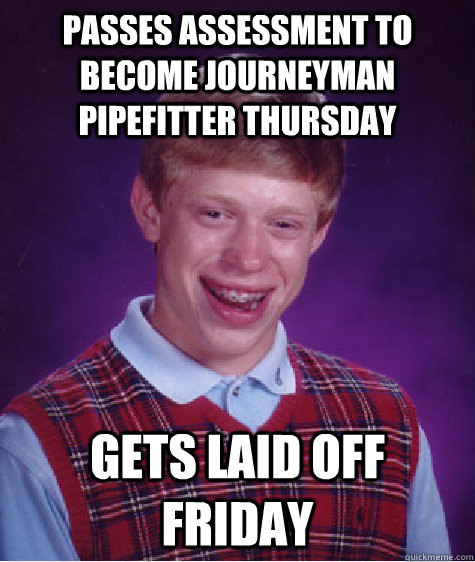 passes assessment to become journeyman pipefitter thursday  gets laid off friday - passes assessment to become journeyman pipefitter thursday  gets laid off friday  Badluckbrian