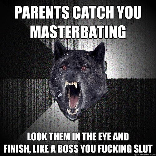 parents catch you 
masterbating look them in the eye and 
finish, like a boss you fucking slut  Insanity Wolf