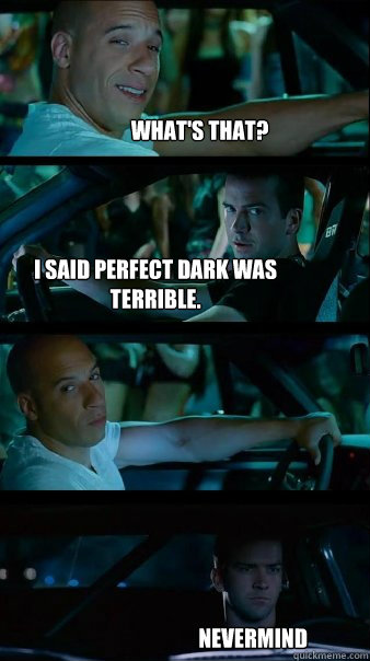 WHAT's that? I said perfect dark was terrible.  nevermind - WHAT's that? I said perfect dark was terrible.  nevermind  Fast and Furious