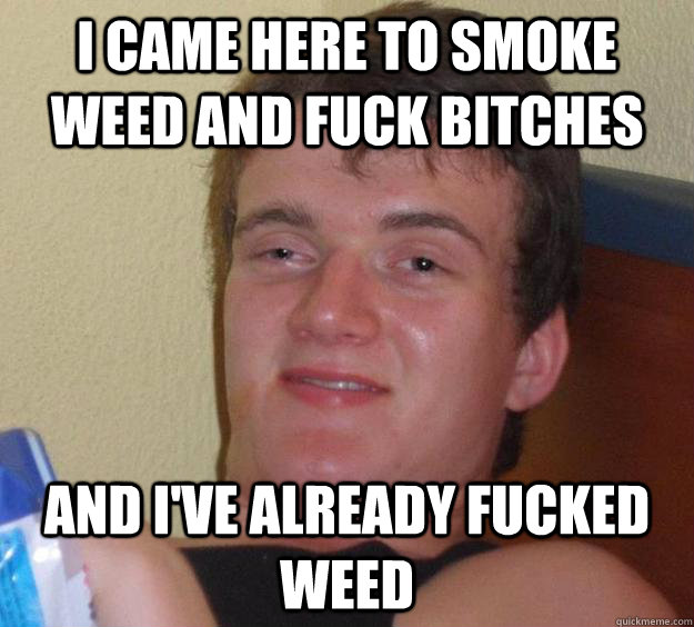 I came here to smoke weed and fuck bitches and i've already fucked weed  10 Guy