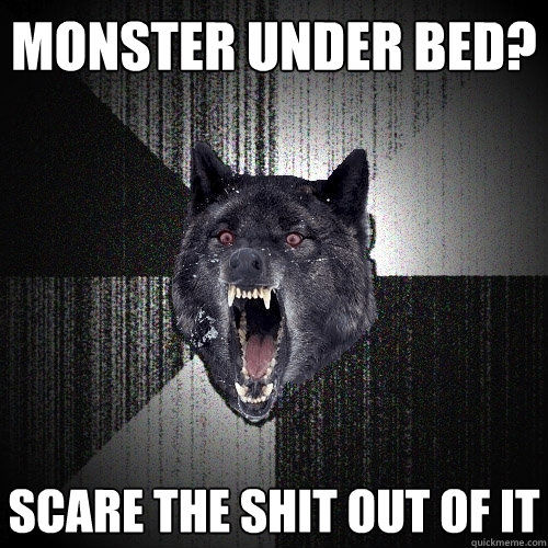 monster under bed? scare the shit out of it  Insanity Wolf