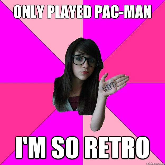 Only played Pac-man I'm so retro  Idiot Nerd Girl