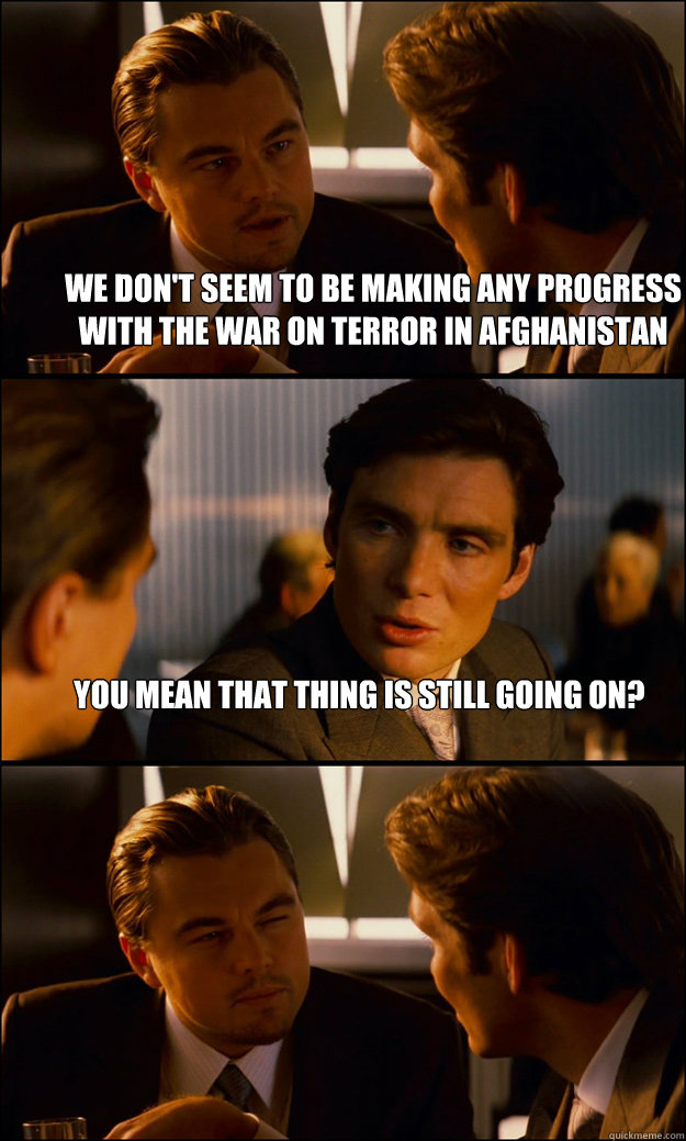 We don't seem to be making any progress with the war on terror in afghanistan you mean that thing is still going on?   Inception