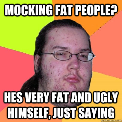 Mocking fat people? Hes very fat and ugly himself, just saying  Butthurt Dweller