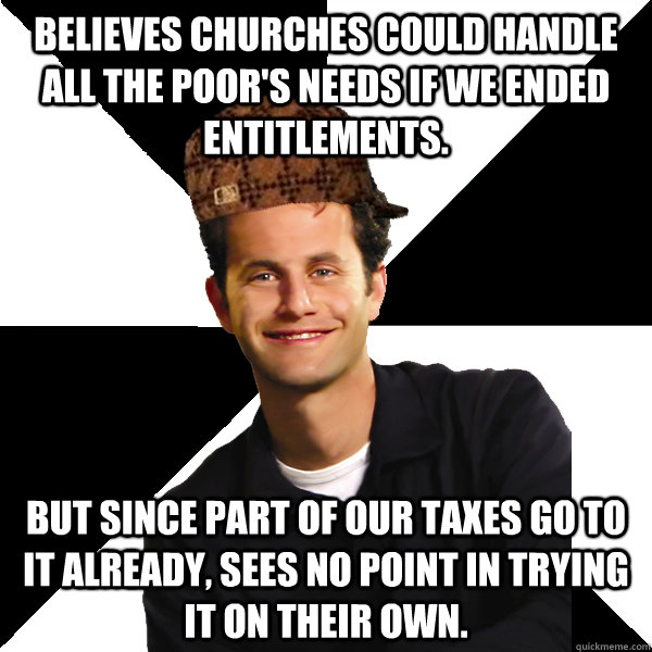 Believes Churches could handle all the poor's needs if we ended entitlements. But since part of our taxes go to it already, sees no point in trying it on their own.  Scumbag Christian