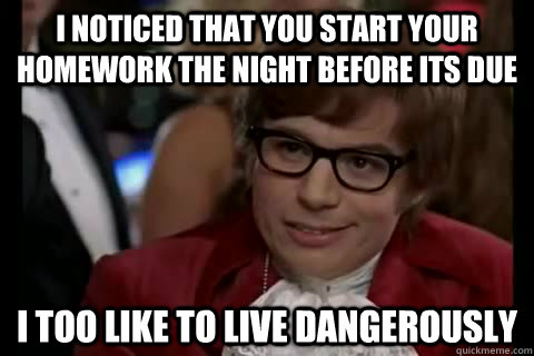 I noticed that you start your homework the night before its due i too like to live dangerously  Dangerously - Austin Powers