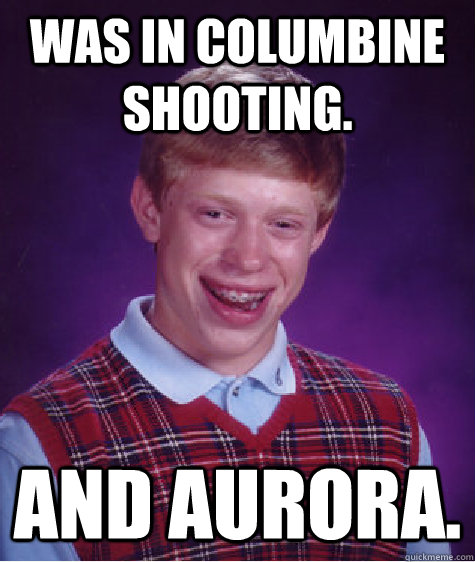 Was in Columbine shooting. And Aurora.  Bad Luck Brian