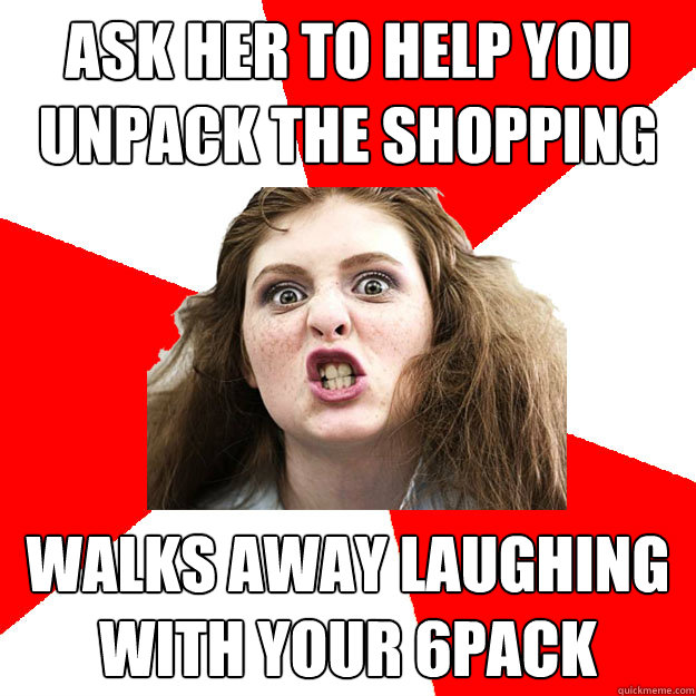 Ask her to help you unpack the shopping Walks away laughing with your 6pack  