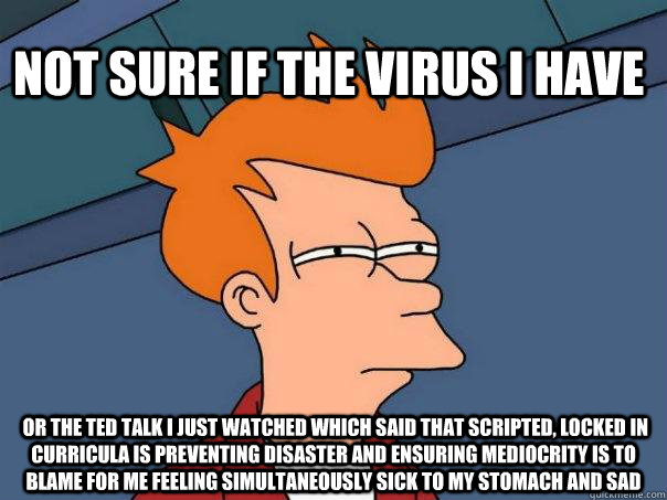 Not sure if the virus I have  or the Ted talk I just watched which said that scripted, locked in curricula is preventing disaster and ensuring mediocrity is to blame for me feeling simultaneously sick to my stomach and sad  Futurama Fry