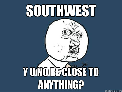 SOUTHWEST Y U NO BE CLOSE TO ANYTHING?  Y U No