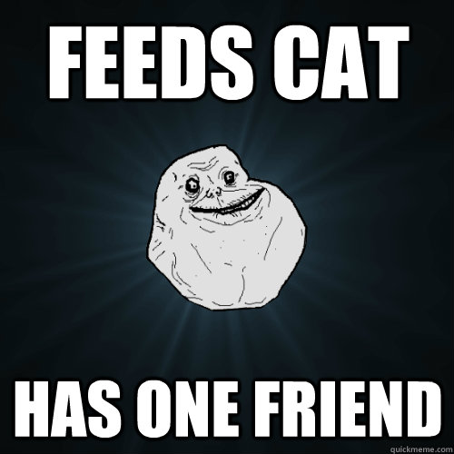 Feeds cat Has one friend  Forever Alone