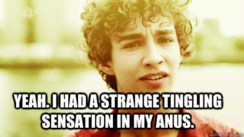 Yeah. I had a strange tingling sensation in my anus.   Misfits