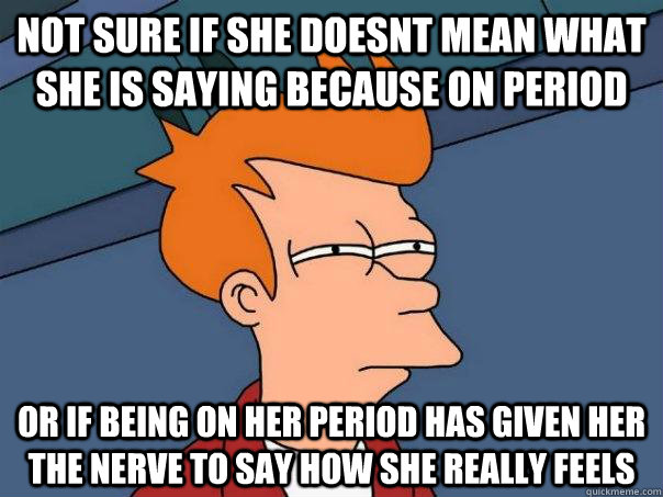 Not sure if she doesnt mean what she is saying because on period Or if being on her period has given her the nerve to say how she really feels  Futurama Fry