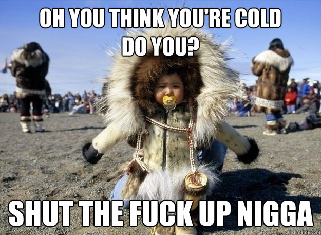 OH you think you're cold 
do you? shut the fuck up nigga  