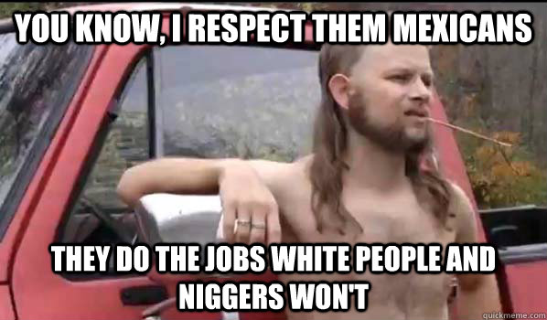 You know, I respect them mexicans they do the jobs white people and niggers won't  Almost Politically Correct Redneck