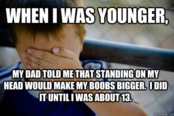 When I was younger, My dad told me that standing on my head would make my boobs bigger.  I did it until i was about 13.  Confession kid