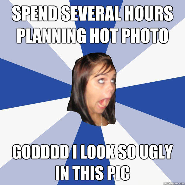 Spend several hours planning hot photo Godddd I look so ugly in this pic - Spend several hours planning hot photo Godddd I look so ugly in this pic  Annoying Facebook Girl