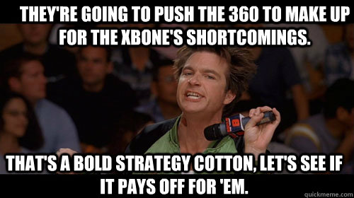 They're going to push the 360 to make up for the XBOne's shortcomings. that's a bold strategy cotton, let's see if it pays off for 'em.  Bold Move Cotton