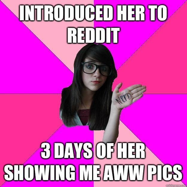 Introduced her to Reddit 3 Days of her showing me Aww pics - Introduced her to Reddit 3 Days of her showing me Aww pics  Idiot Nerd Girl