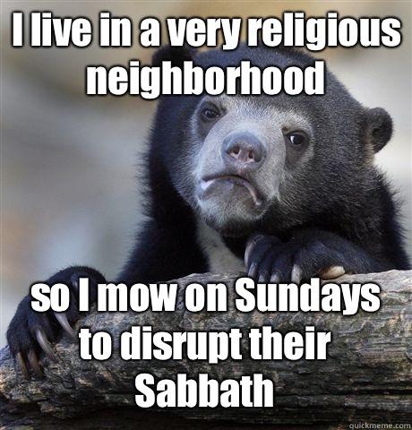 I live in a very religious neighborhood so I mow on Sundays to disrupt their Sabbath   Confession Bear