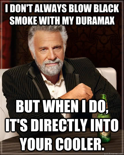 I don't always blow black smoke with my duramax but when I do, it's directly into your cooler.  The Most Interesting Man In The World