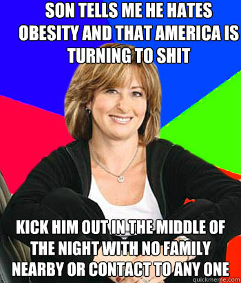 Son tells me he hates obesity and that america is turning to shit kick him out in the middle of the night with no family nearby or contact to any one - Son tells me he hates obesity and that america is turning to shit kick him out in the middle of the night with no family nearby or contact to any one  Sheltering Suburban Mom