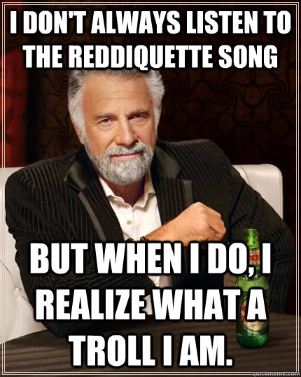 I don't always listen to the reddiquette song but when i do, i realize what a troll i am. - I don't always listen to the reddiquette song but when i do, i realize what a troll i am.  The Most Interesting Man In The World