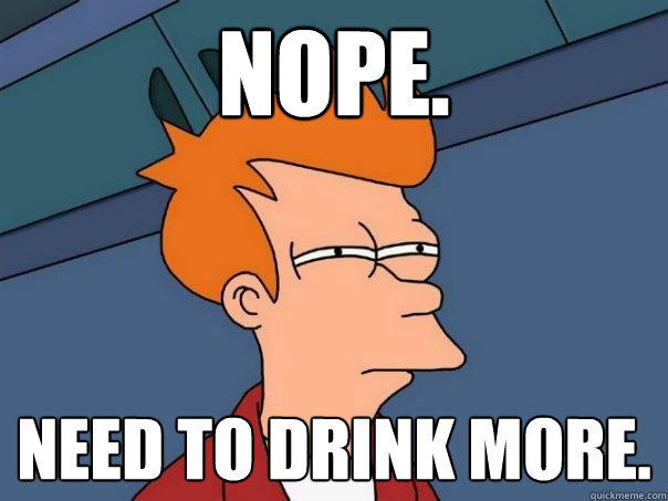 NOPE.  Need to drink more.  Futurama Fry