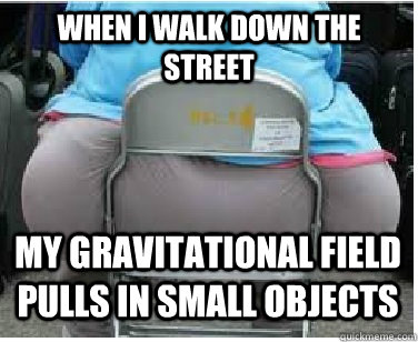 When I walk down the street My gravitational field pulls in small objects  Ironic fatguy