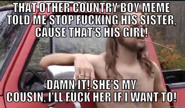 She's My Cousin - THAT OTHER COUNTRY BOY MEME TOLD ME STOP FUCKING HIS SISTER, CAUSE THAT'S HIS GIRL! DAMN IT! SHE'S MY COUSIN, I'LL FUCK HER IF I WANT TO! Almost Politically Correct Redneck