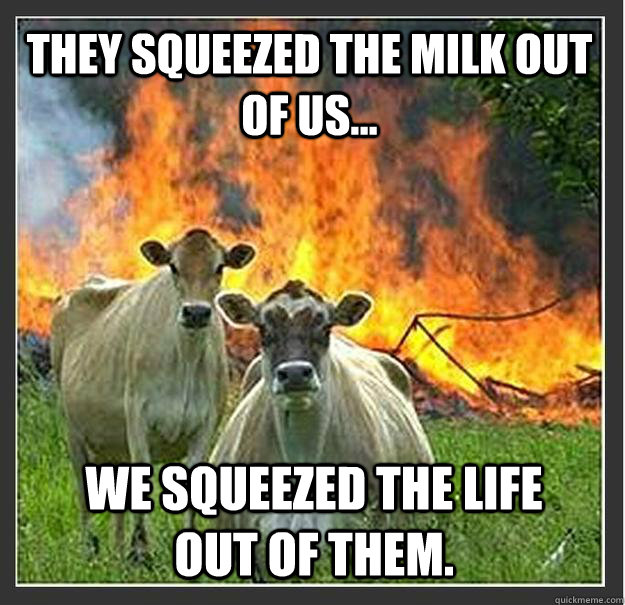 They squeezed the milk out of us... We squeezed the life out of them.  Evil cows