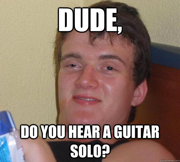 Dude, do you hear a guitar solo?  10 Guy