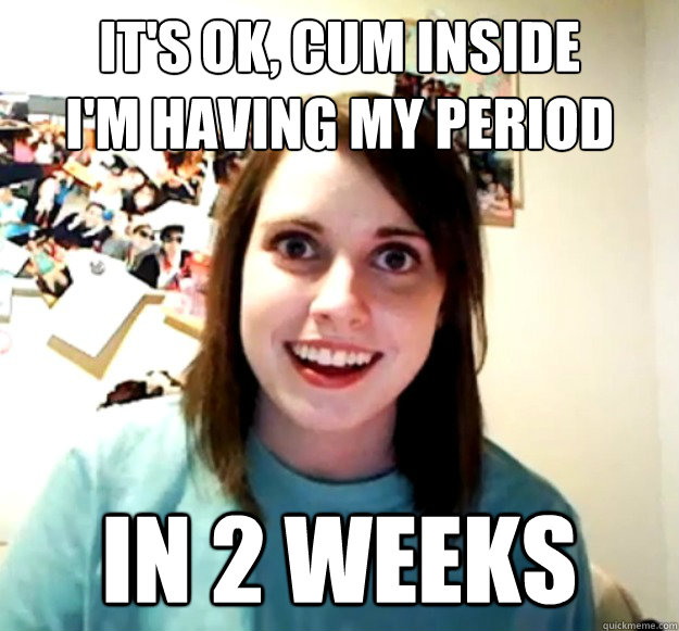 It's ok, cum inside
I'm having my period In 2 weeks - It's ok, cum inside
I'm having my period In 2 weeks  Overly Attached Girlfriend