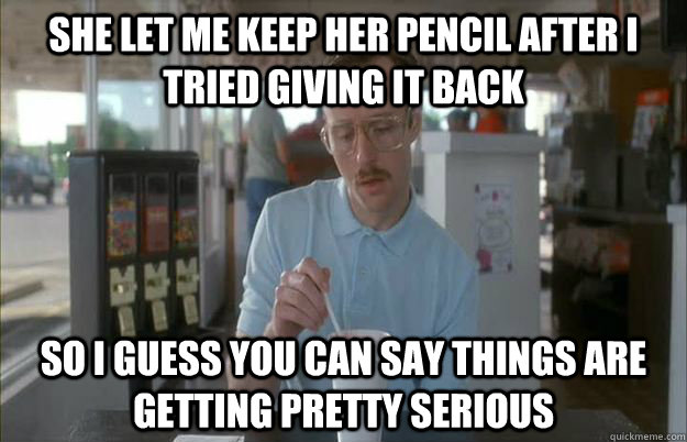 She let me keep her pencil after i tried giving it back So I guess you can say things are getting pretty serious  Things are getting pretty serious