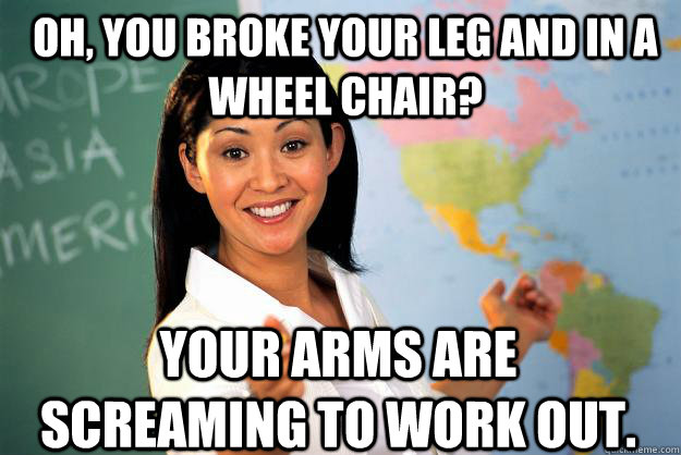 Oh, you broke your leg and in a wheel chair? Your arms are screaming to work out.  Unhelpful High School Teacher