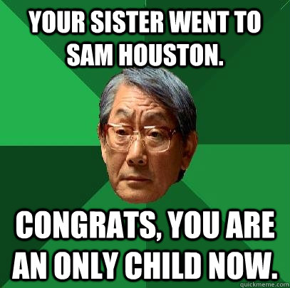 Your sister went to Sam Houston. Congrats, you are an only child now.  High Expectations Asian Father