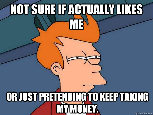 Not sure if actually likes me or just pretending to keep taking my money.  Futurama Fry