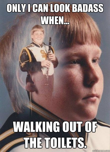 Only I can look badass when... Walking out of the toilets.  PTSD Clarinet Boy