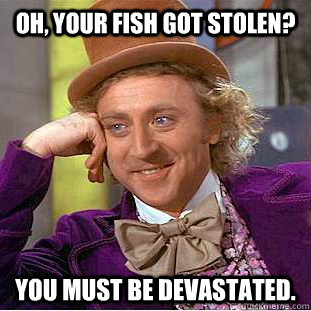 Oh, your fish got stolen? You must be devastated. - Oh, your fish got stolen? You must be devastated.  Condescending Wonka