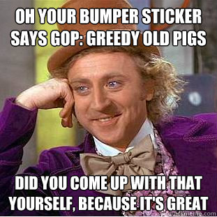 Oh your bumper sticker says GOP: Greedy Old Pigs did you come up with that yourself, because it's great  Condescending Wonka