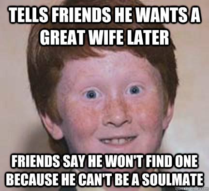 Tells friends he wants a great wife later Friends say he won't find one because he can't be a soulmate - Tells friends he wants a great wife later Friends say he won't find one because he can't be a soulmate  Over Confident Ginger