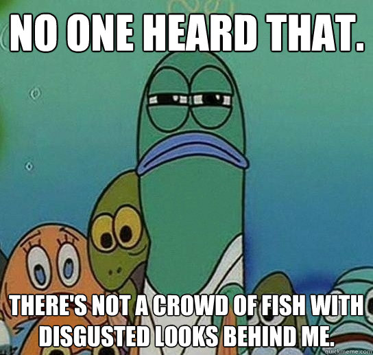 No one heard that. There's not a crowd of fish with disgusted looks behind me.  Serious fish SpongeBob