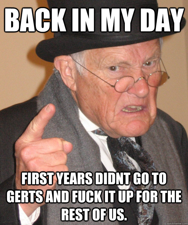 Back in my day first years didnt go to Gerts and fuck it up for the rest of us.  Angry Old Man