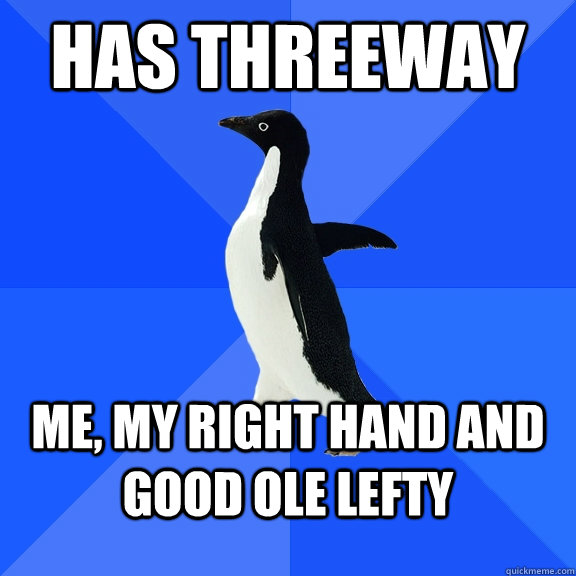 Has threeway Me, my right hand and good ole lefty  Socially Awkward Penguin