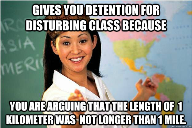 Gives you detention for disturbing class because  you are arguing that the length of  1 kilometer was  not longer than 1 mile.  Scumbag Teacher