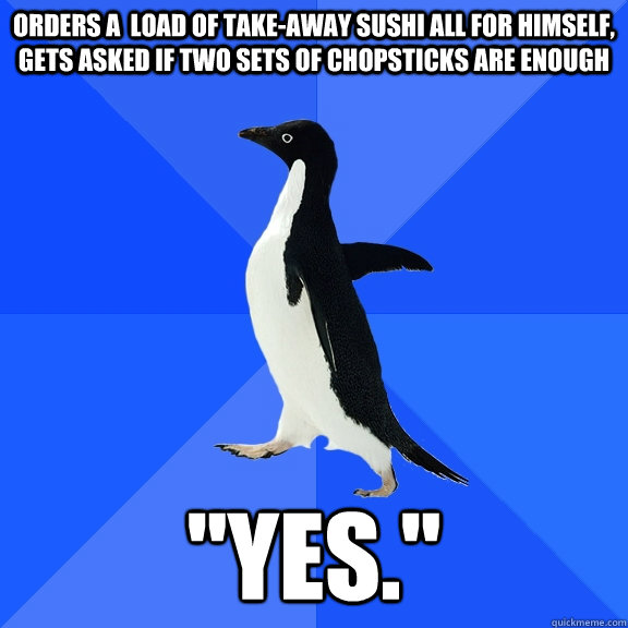 ORDERS A  LOAD OF TAKE-AWAY SUSHI ALL FOR HIMSELF, GETS ASKED IF TWO SETS OF CHOPSTICKS ARE ENOUGH 