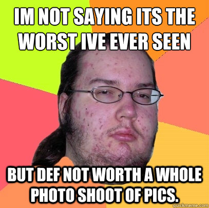 Im not saying its the worst Ive ever seen but def not worth a whole photo shoot of pics. - Im not saying its the worst Ive ever seen but def not worth a whole photo shoot of pics.  Butthurt Dweller