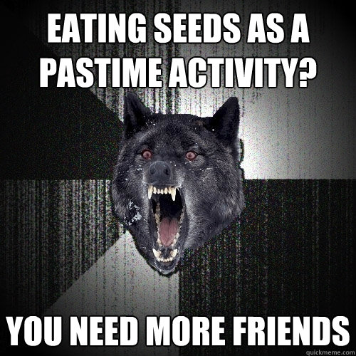 eating seeds as a pastime activity? you need more friends  Insanity Wolf