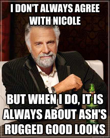 I don't always agree with nicole but when I do, it is always about Ash's rugged good looks  The Most Interesting Man In The World