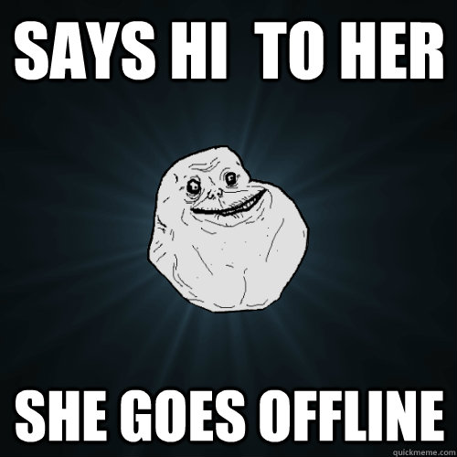 says hi  to her she goes offline  Forever Alone